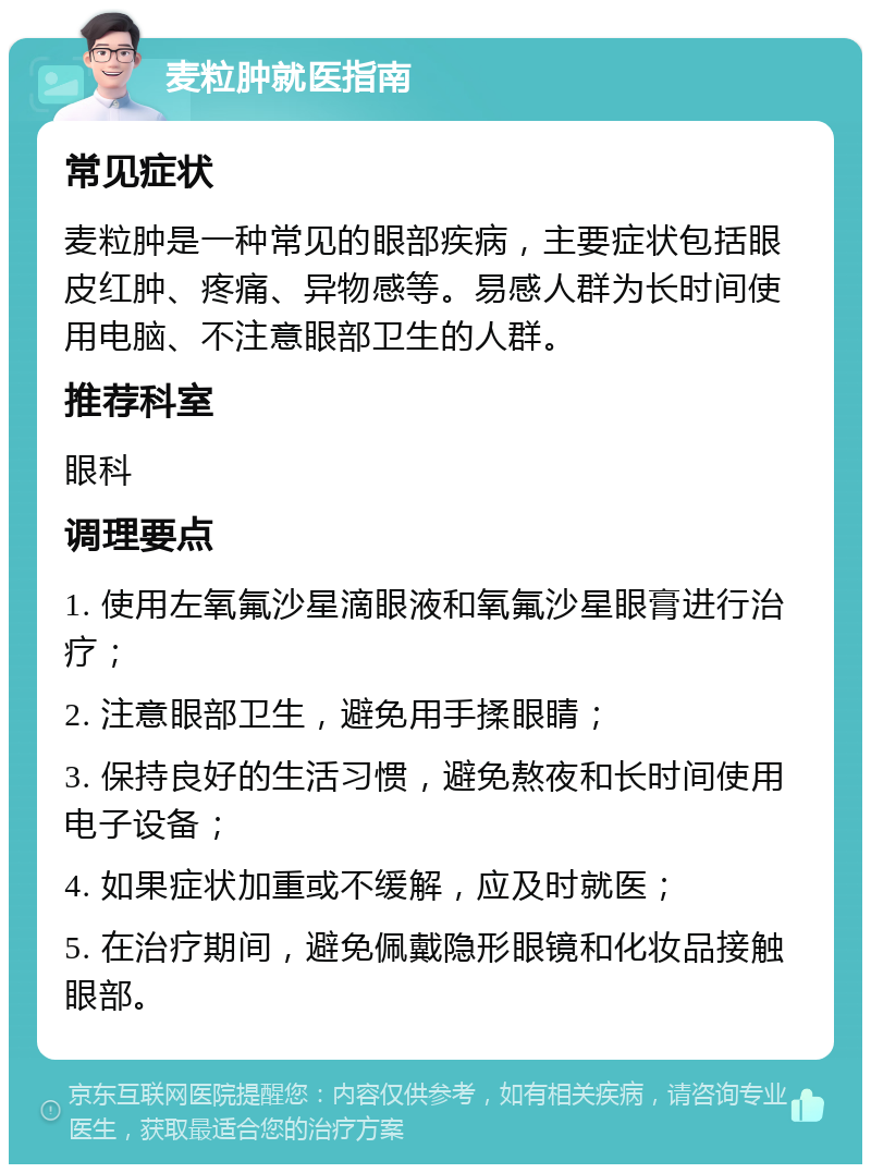 麦粒肿就医指南 常见症状 麦粒肿是一种常见的眼部疾病，主要症状包括眼皮红肿、疼痛、异物感等。易感人群为长时间使用电脑、不注意眼部卫生的人群。 推荐科室 眼科 调理要点 1. 使用左氧氟沙星滴眼液和氧氟沙星眼膏进行治疗； 2. 注意眼部卫生，避免用手揉眼睛； 3. 保持良好的生活习惯，避免熬夜和长时间使用电子设备； 4. 如果症状加重或不缓解，应及时就医； 5. 在治疗期间，避免佩戴隐形眼镜和化妆品接触眼部。