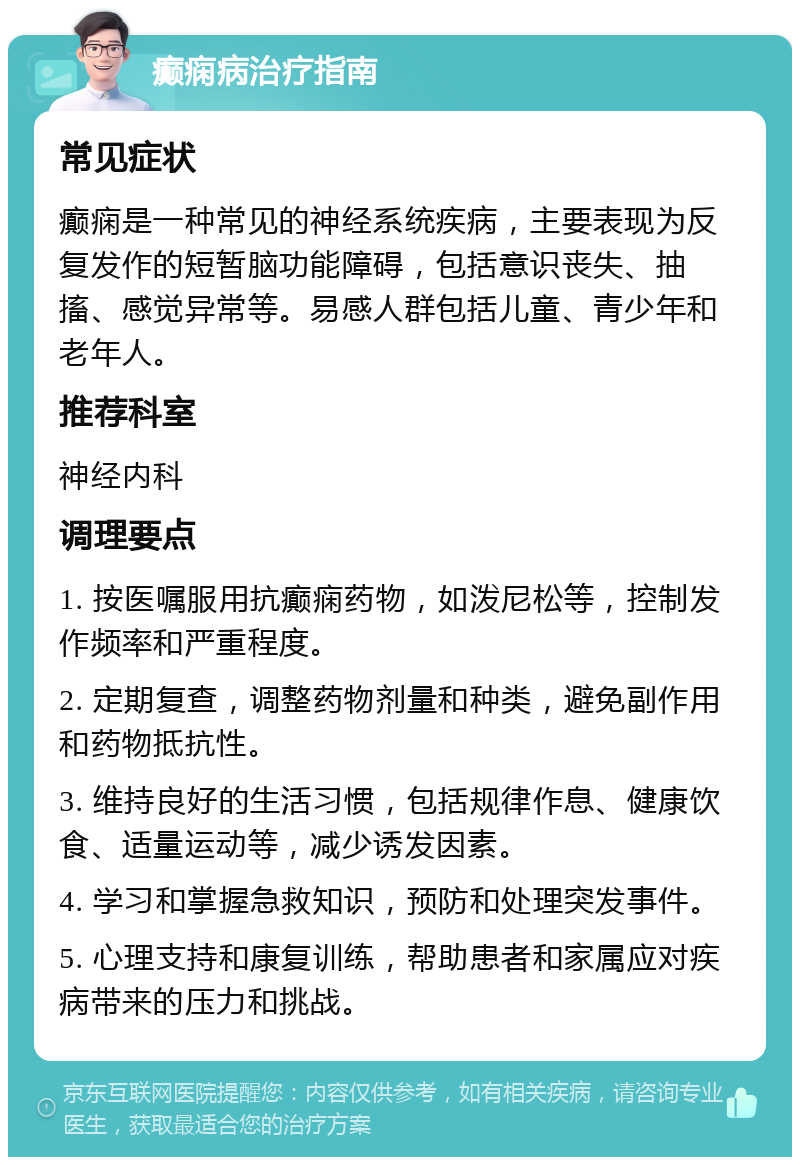 癫痫病治疗指南 常见症状 癫痫是一种常见的神经系统疾病，主要表现为反复发作的短暂脑功能障碍，包括意识丧失、抽搐、感觉异常等。易感人群包括儿童、青少年和老年人。 推荐科室 神经内科 调理要点 1. 按医嘱服用抗癫痫药物，如泼尼松等，控制发作频率和严重程度。 2. 定期复查，调整药物剂量和种类，避免副作用和药物抵抗性。 3. 维持良好的生活习惯，包括规律作息、健康饮食、适量运动等，减少诱发因素。 4. 学习和掌握急救知识，预防和处理突发事件。 5. 心理支持和康复训练，帮助患者和家属应对疾病带来的压力和挑战。