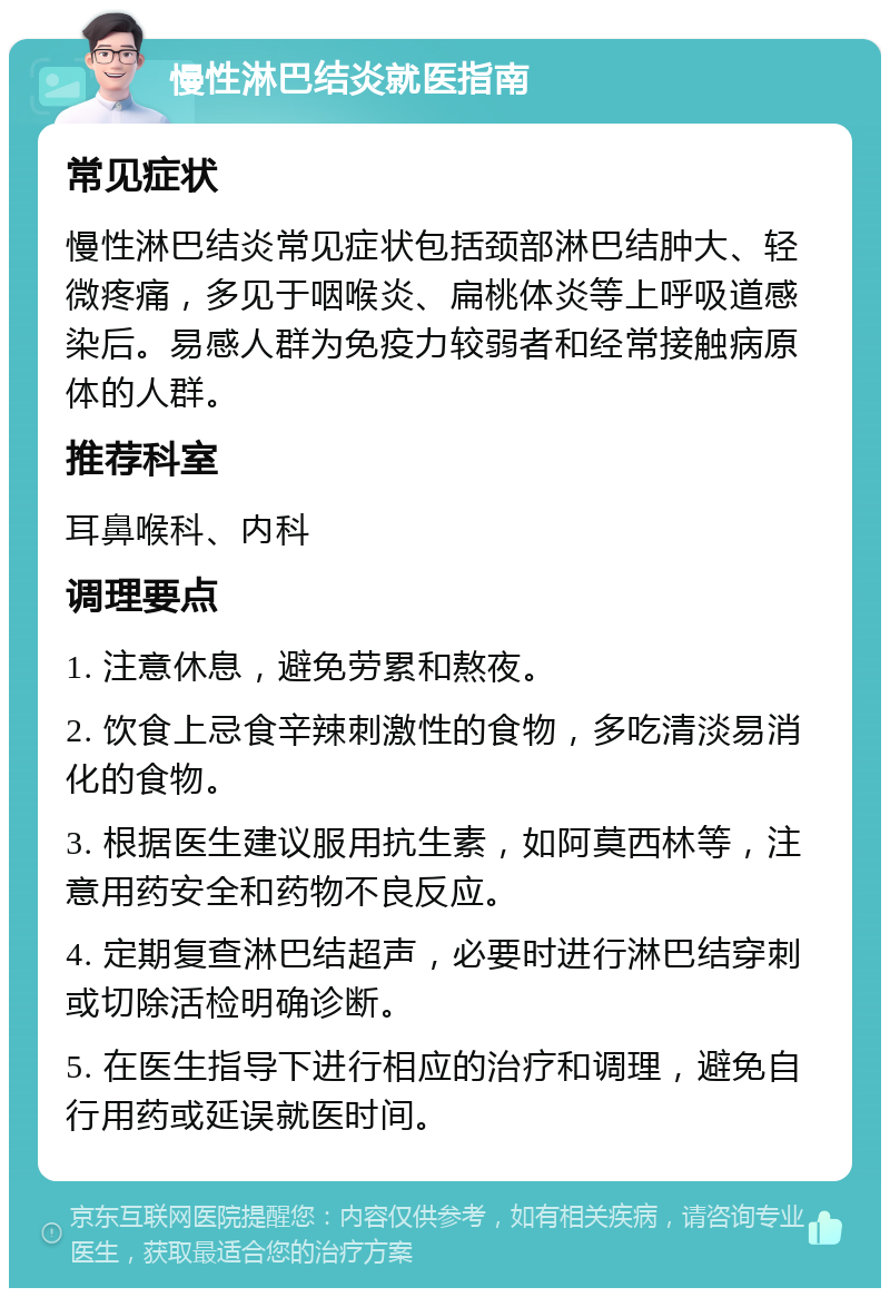 慢性淋巴结炎就医指南 常见症状 慢性淋巴结炎常见症状包括颈部淋巴结肿大、轻微疼痛，多见于咽喉炎、扁桃体炎等上呼吸道感染后。易感人群为免疫力较弱者和经常接触病原体的人群。 推荐科室 耳鼻喉科、内科 调理要点 1. 注意休息，避免劳累和熬夜。 2. 饮食上忌食辛辣刺激性的食物，多吃清淡易消化的食物。 3. 根据医生建议服用抗生素，如阿莫西林等，注意用药安全和药物不良反应。 4. 定期复查淋巴结超声，必要时进行淋巴结穿刺或切除活检明确诊断。 5. 在医生指导下进行相应的治疗和调理，避免自行用药或延误就医时间。