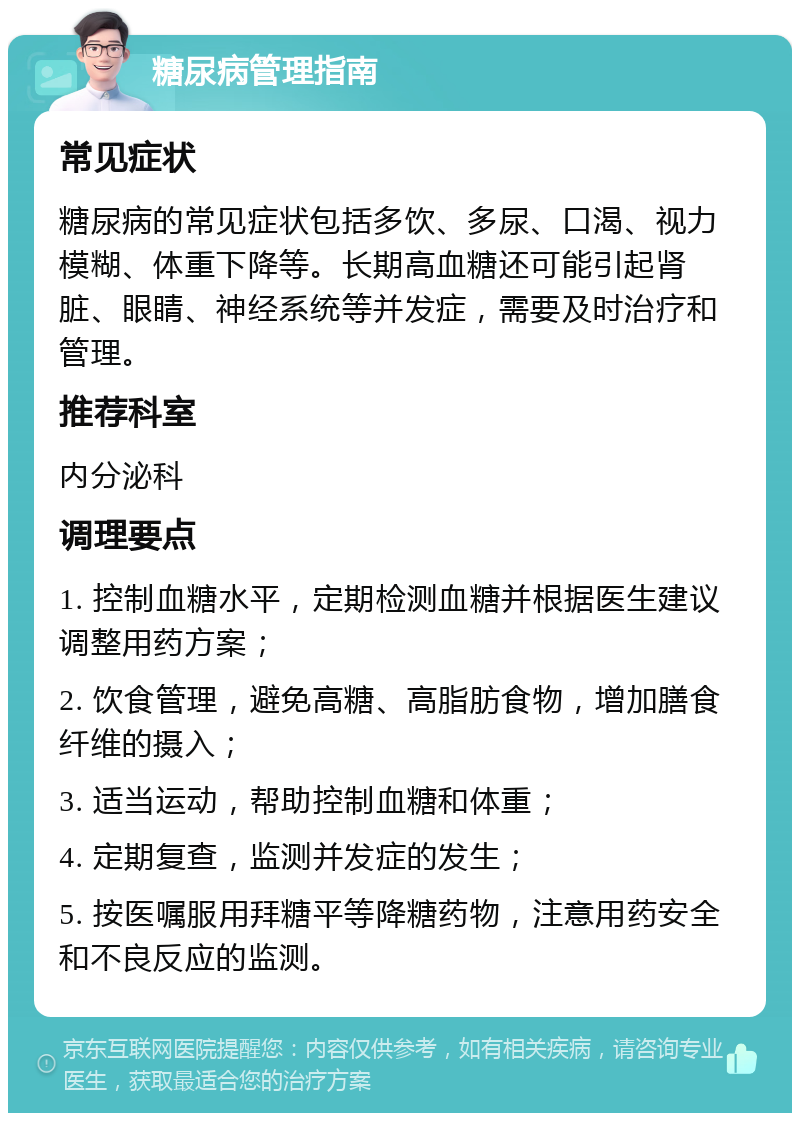 糖尿病管理指南 常见症状 糖尿病的常见症状包括多饮、多尿、口渴、视力模糊、体重下降等。长期高血糖还可能引起肾脏、眼睛、神经系统等并发症，需要及时治疗和管理。 推荐科室 内分泌科 调理要点 1. 控制血糖水平，定期检测血糖并根据医生建议调整用药方案； 2. 饮食管理，避免高糖、高脂肪食物，增加膳食纤维的摄入； 3. 适当运动，帮助控制血糖和体重； 4. 定期复查，监测并发症的发生； 5. 按医嘱服用拜糖平等降糖药物，注意用药安全和不良反应的监测。