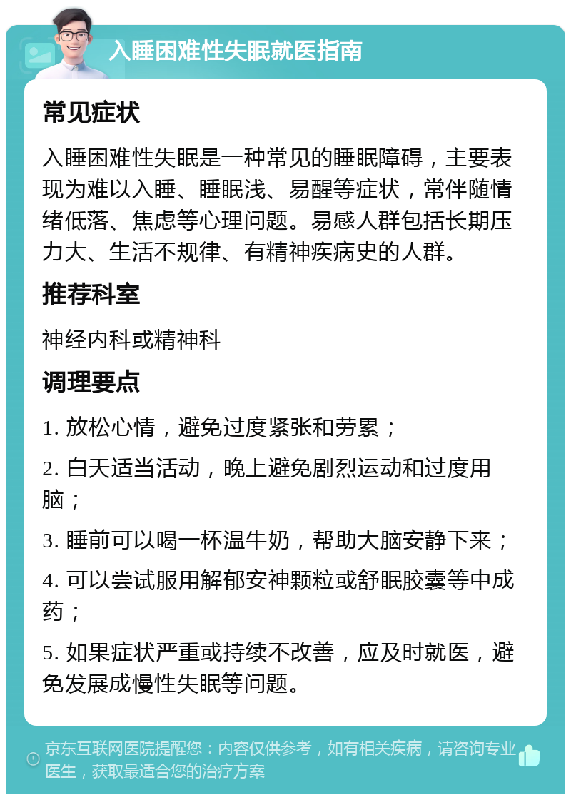 入睡困难性失眠就医指南 常见症状 入睡困难性失眠是一种常见的睡眠障碍，主要表现为难以入睡、睡眠浅、易醒等症状，常伴随情绪低落、焦虑等心理问题。易感人群包括长期压力大、生活不规律、有精神疾病史的人群。 推荐科室 神经内科或精神科 调理要点 1. 放松心情，避免过度紧张和劳累； 2. 白天适当活动，晚上避免剧烈运动和过度用脑； 3. 睡前可以喝一杯温牛奶，帮助大脑安静下来； 4. 可以尝试服用解郁安神颗粒或舒眠胶囊等中成药； 5. 如果症状严重或持续不改善，应及时就医，避免发展成慢性失眠等问题。