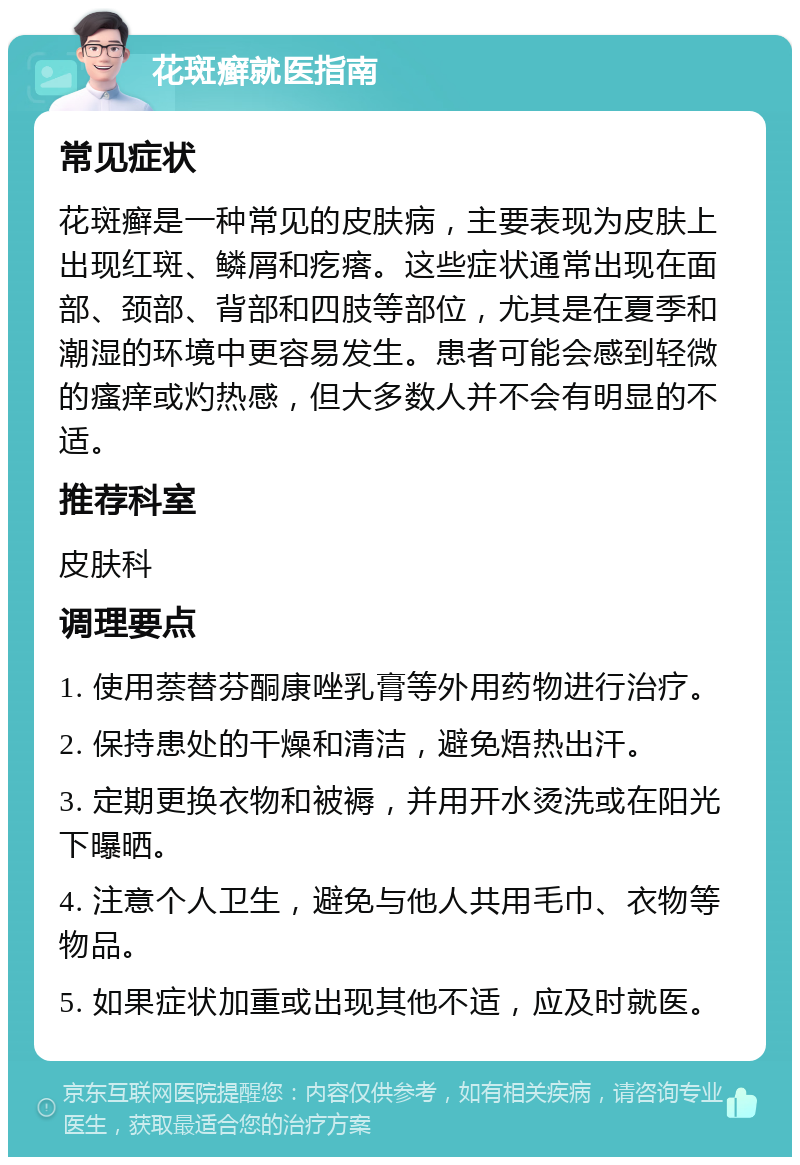 花斑癣就医指南 常见症状 花斑癣是一种常见的皮肤病，主要表现为皮肤上出现红斑、鳞屑和疙瘩。这些症状通常出现在面部、颈部、背部和四肢等部位，尤其是在夏季和潮湿的环境中更容易发生。患者可能会感到轻微的瘙痒或灼热感，但大多数人并不会有明显的不适。 推荐科室 皮肤科 调理要点 1. 使用萘替芬酮康唑乳膏等外用药物进行治疗。 2. 保持患处的干燥和清洁，避免焐热出汗。 3. 定期更换衣物和被褥，并用开水烫洗或在阳光下曝晒。 4. 注意个人卫生，避免与他人共用毛巾、衣物等物品。 5. 如果症状加重或出现其他不适，应及时就医。