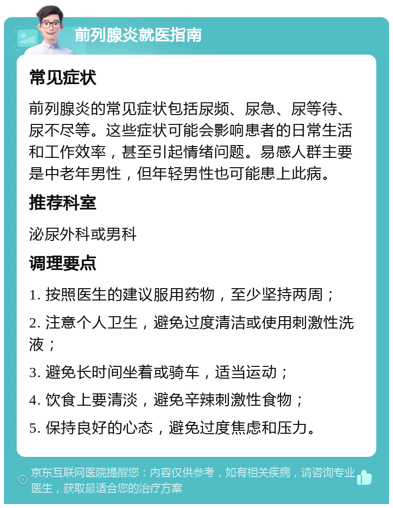 前列腺炎就医指南 常见症状 前列腺炎的常见症状包括尿频、尿急、尿等待、尿不尽等。这些症状可能会影响患者的日常生活和工作效率，甚至引起情绪问题。易感人群主要是中老年男性，但年轻男性也可能患上此病。 推荐科室 泌尿外科或男科 调理要点 1. 按照医生的建议服用药物，至少坚持两周； 2. 注意个人卫生，避免过度清洁或使用刺激性洗液； 3. 避免长时间坐着或骑车，适当运动； 4. 饮食上要清淡，避免辛辣刺激性食物； 5. 保持良好的心态，避免过度焦虑和压力。