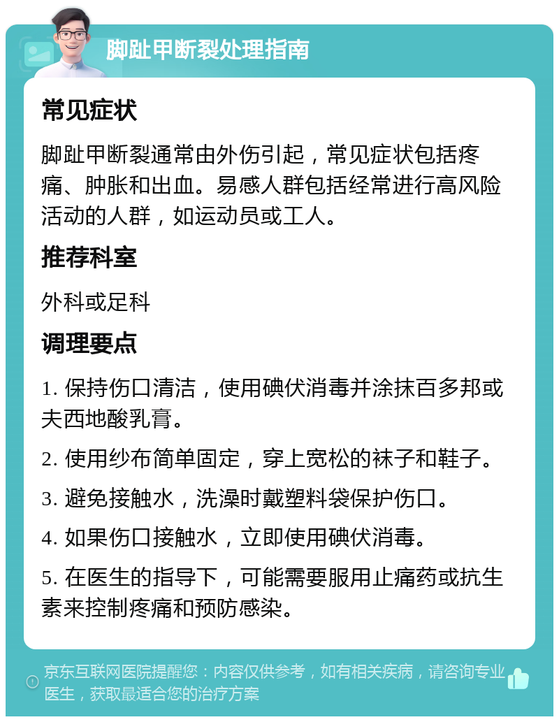 脚趾甲断裂处理指南 常见症状 脚趾甲断裂通常由外伤引起，常见症状包括疼痛、肿胀和出血。易感人群包括经常进行高风险活动的人群，如运动员或工人。 推荐科室 外科或足科 调理要点 1. 保持伤口清洁，使用碘伏消毒并涂抹百多邦或夫西地酸乳膏。 2. 使用纱布简单固定，穿上宽松的袜子和鞋子。 3. 避免接触水，洗澡时戴塑料袋保护伤口。 4. 如果伤口接触水，立即使用碘伏消毒。 5. 在医生的指导下，可能需要服用止痛药或抗生素来控制疼痛和预防感染。