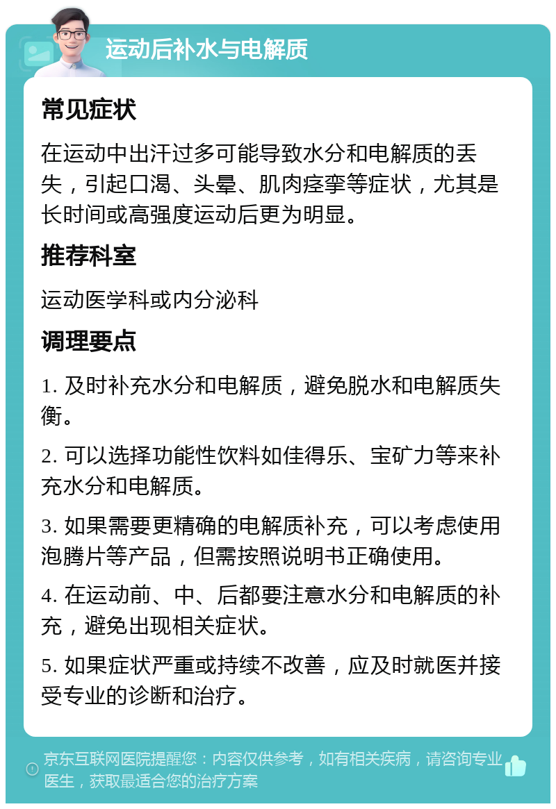 运动后补水与电解质 常见症状 在运动中出汗过多可能导致水分和电解质的丢失，引起口渴、头晕、肌肉痉挛等症状，尤其是长时间或高强度运动后更为明显。 推荐科室 运动医学科或内分泌科 调理要点 1. 及时补充水分和电解质，避免脱水和电解质失衡。 2. 可以选择功能性饮料如佳得乐、宝矿力等来补充水分和电解质。 3. 如果需要更精确的电解质补充，可以考虑使用泡腾片等产品，但需按照说明书正确使用。 4. 在运动前、中、后都要注意水分和电解质的补充，避免出现相关症状。 5. 如果症状严重或持续不改善，应及时就医并接受专业的诊断和治疗。