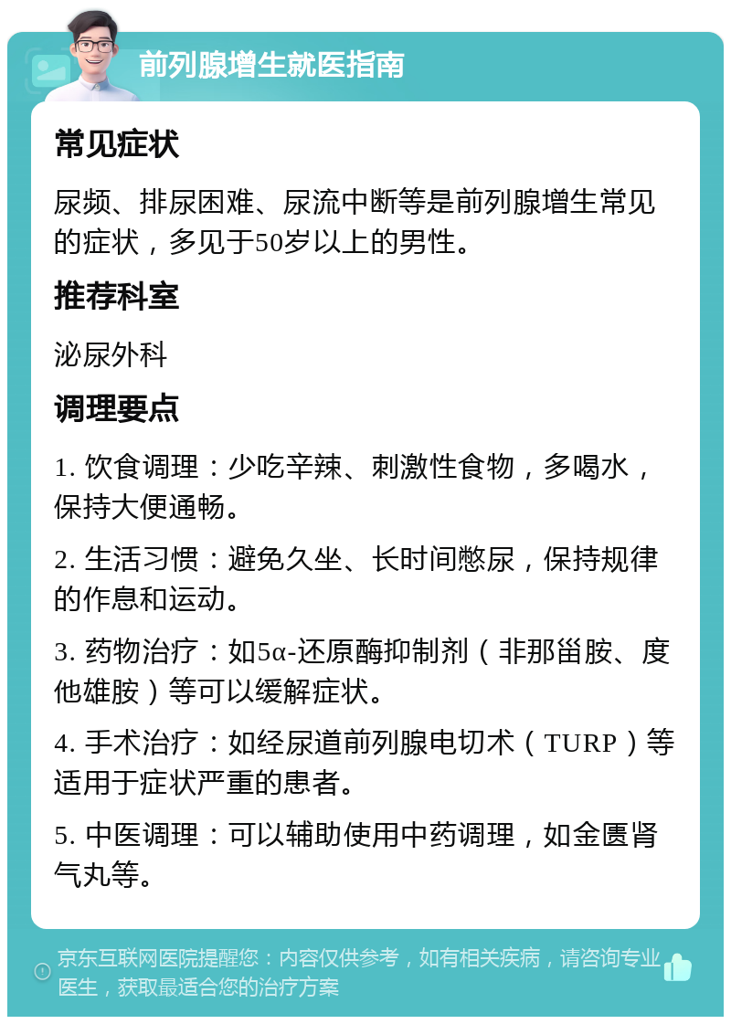 前列腺增生就医指南 常见症状 尿频、排尿困难、尿流中断等是前列腺增生常见的症状，多见于50岁以上的男性。 推荐科室 泌尿外科 调理要点 1. 饮食调理：少吃辛辣、刺激性食物，多喝水，保持大便通畅。 2. 生活习惯：避免久坐、长时间憋尿，保持规律的作息和运动。 3. 药物治疗：如5α-还原酶抑制剂（非那甾胺、度他雄胺）等可以缓解症状。 4. 手术治疗：如经尿道前列腺电切术（TURP）等适用于症状严重的患者。 5. 中医调理：可以辅助使用中药调理，如金匮肾气丸等。