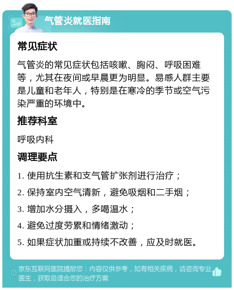 气管炎就医指南 常见症状 气管炎的常见症状包括咳嗽、胸闷、呼吸困难等，尤其在夜间或早晨更为明显。易感人群主要是儿童和老年人，特别是在寒冷的季节或空气污染严重的环境中。 推荐科室 呼吸内科 调理要点 1. 使用抗生素和支气管扩张剂进行治疗； 2. 保持室内空气清新，避免吸烟和二手烟； 3. 增加水分摄入，多喝温水； 4. 避免过度劳累和情绪激动； 5. 如果症状加重或持续不改善，应及时就医。