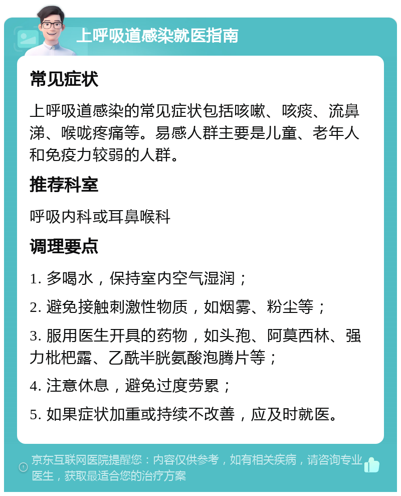 上呼吸道感染就医指南 常见症状 上呼吸道感染的常见症状包括咳嗽、咳痰、流鼻涕、喉咙疼痛等。易感人群主要是儿童、老年人和免疫力较弱的人群。 推荐科室 呼吸内科或耳鼻喉科 调理要点 1. 多喝水，保持室内空气湿润； 2. 避免接触刺激性物质，如烟雾、粉尘等； 3. 服用医生开具的药物，如头孢、阿莫西林、强力枇杷露、乙酰半胱氨酸泡腾片等； 4. 注意休息，避免过度劳累； 5. 如果症状加重或持续不改善，应及时就医。