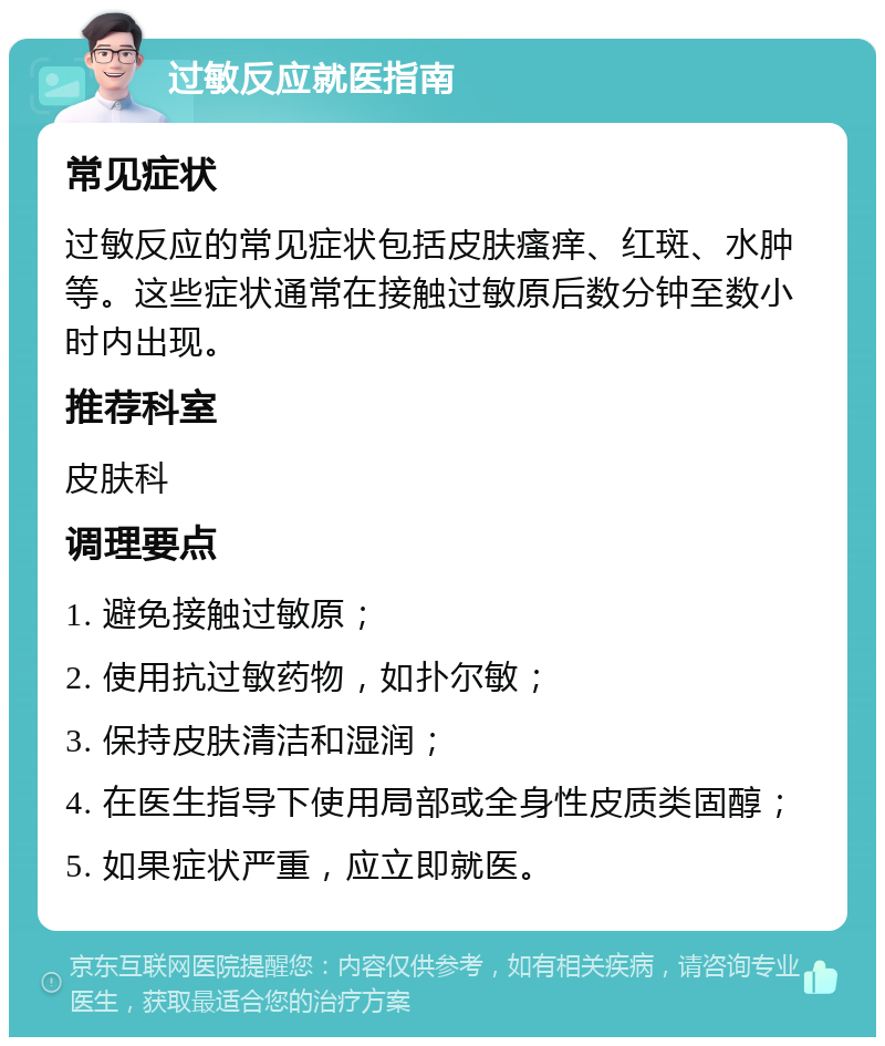 过敏反应就医指南 常见症状 过敏反应的常见症状包括皮肤瘙痒、红斑、水肿等。这些症状通常在接触过敏原后数分钟至数小时内出现。 推荐科室 皮肤科 调理要点 1. 避免接触过敏原； 2. 使用抗过敏药物，如扑尔敏； 3. 保持皮肤清洁和湿润； 4. 在医生指导下使用局部或全身性皮质类固醇； 5. 如果症状严重，应立即就医。