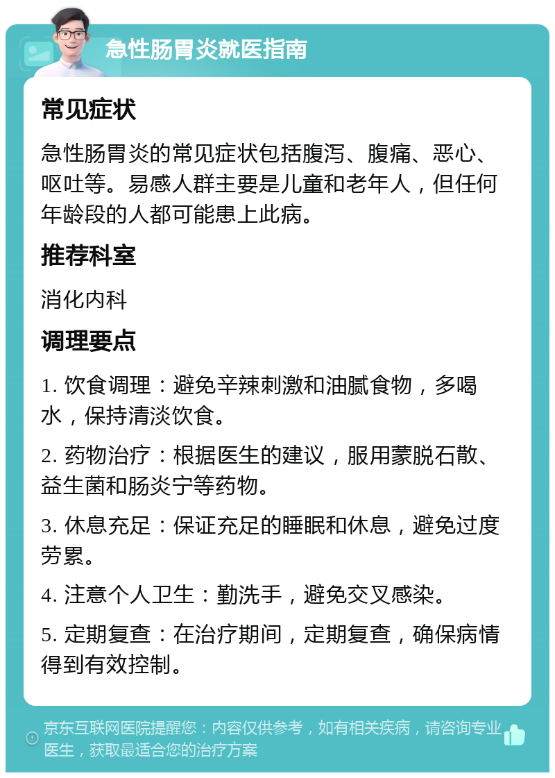 急性肠胃炎就医指南 常见症状 急性肠胃炎的常见症状包括腹泻、腹痛、恶心、呕吐等。易感人群主要是儿童和老年人，但任何年龄段的人都可能患上此病。 推荐科室 消化内科 调理要点 1. 饮食调理：避免辛辣刺激和油腻食物，多喝水，保持清淡饮食。 2. 药物治疗：根据医生的建议，服用蒙脱石散、益生菌和肠炎宁等药物。 3. 休息充足：保证充足的睡眠和休息，避免过度劳累。 4. 注意个人卫生：勤洗手，避免交叉感染。 5. 定期复查：在治疗期间，定期复查，确保病情得到有效控制。