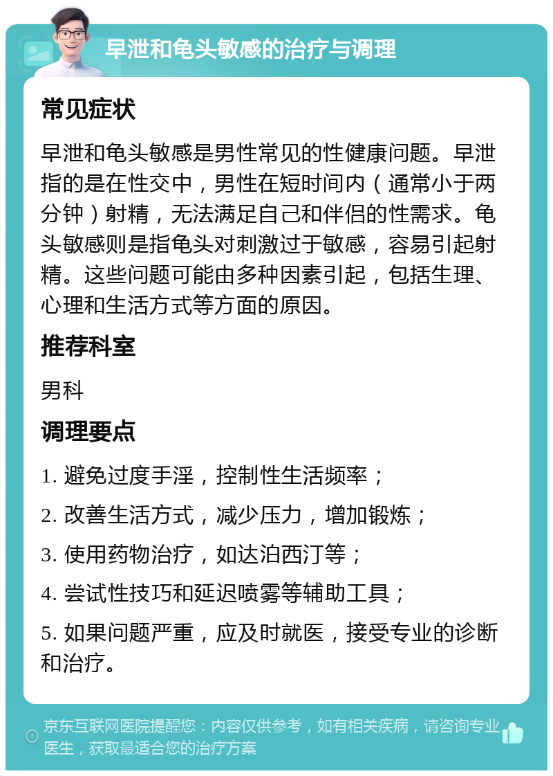 早泄和龟头敏感的治疗与调理 常见症状 早泄和龟头敏感是男性常见的性健康问题。早泄指的是在性交中，男性在短时间内（通常小于两分钟）射精，无法满足自己和伴侣的性需求。龟头敏感则是指龟头对刺激过于敏感，容易引起射精。这些问题可能由多种因素引起，包括生理、心理和生活方式等方面的原因。 推荐科室 男科 调理要点 1. 避免过度手淫，控制性生活频率； 2. 改善生活方式，减少压力，增加锻炼； 3. 使用药物治疗，如达泊西汀等； 4. 尝试性技巧和延迟喷雾等辅助工具； 5. 如果问题严重，应及时就医，接受专业的诊断和治疗。