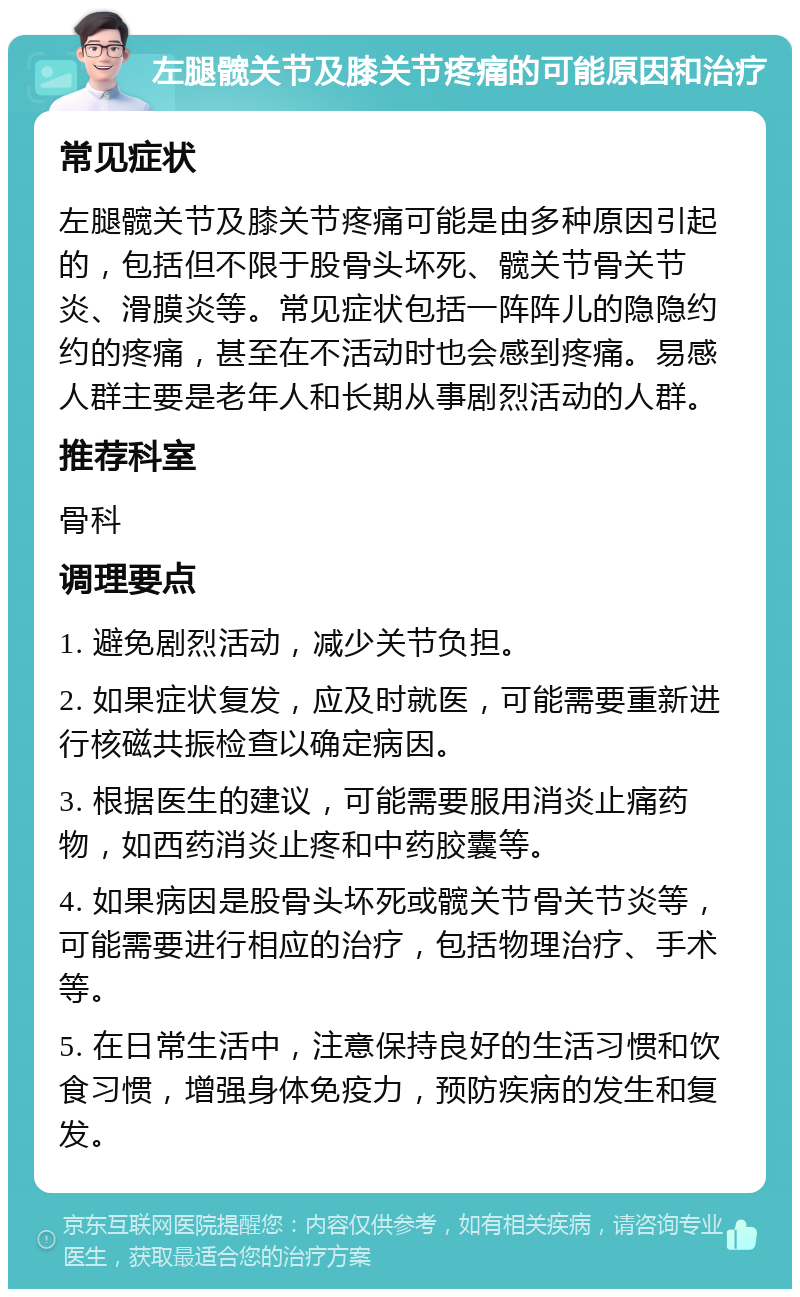 左腿髋关节及膝关节疼痛的可能原因和治疗 常见症状 左腿髋关节及膝关节疼痛可能是由多种原因引起的，包括但不限于股骨头坏死、髋关节骨关节炎、滑膜炎等。常见症状包括一阵阵儿的隐隐约约的疼痛，甚至在不活动时也会感到疼痛。易感人群主要是老年人和长期从事剧烈活动的人群。 推荐科室 骨科 调理要点 1. 避免剧烈活动，减少关节负担。 2. 如果症状复发，应及时就医，可能需要重新进行核磁共振检查以确定病因。 3. 根据医生的建议，可能需要服用消炎止痛药物，如西药消炎止疼和中药胶囊等。 4. 如果病因是股骨头坏死或髋关节骨关节炎等，可能需要进行相应的治疗，包括物理治疗、手术等。 5. 在日常生活中，注意保持良好的生活习惯和饮食习惯，增强身体免疫力，预防疾病的发生和复发。