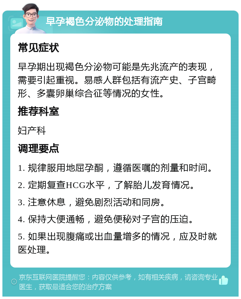 早孕褐色分泌物的处理指南 常见症状 早孕期出现褐色分泌物可能是先兆流产的表现，需要引起重视。易感人群包括有流产史、子宫畸形、多囊卵巢综合征等情况的女性。 推荐科室 妇产科 调理要点 1. 规律服用地屈孕酮，遵循医嘱的剂量和时间。 2. 定期复查HCG水平，了解胎儿发育情况。 3. 注意休息，避免剧烈活动和同房。 4. 保持大便通畅，避免便秘对子宫的压迫。 5. 如果出现腹痛或出血量增多的情况，应及时就医处理。