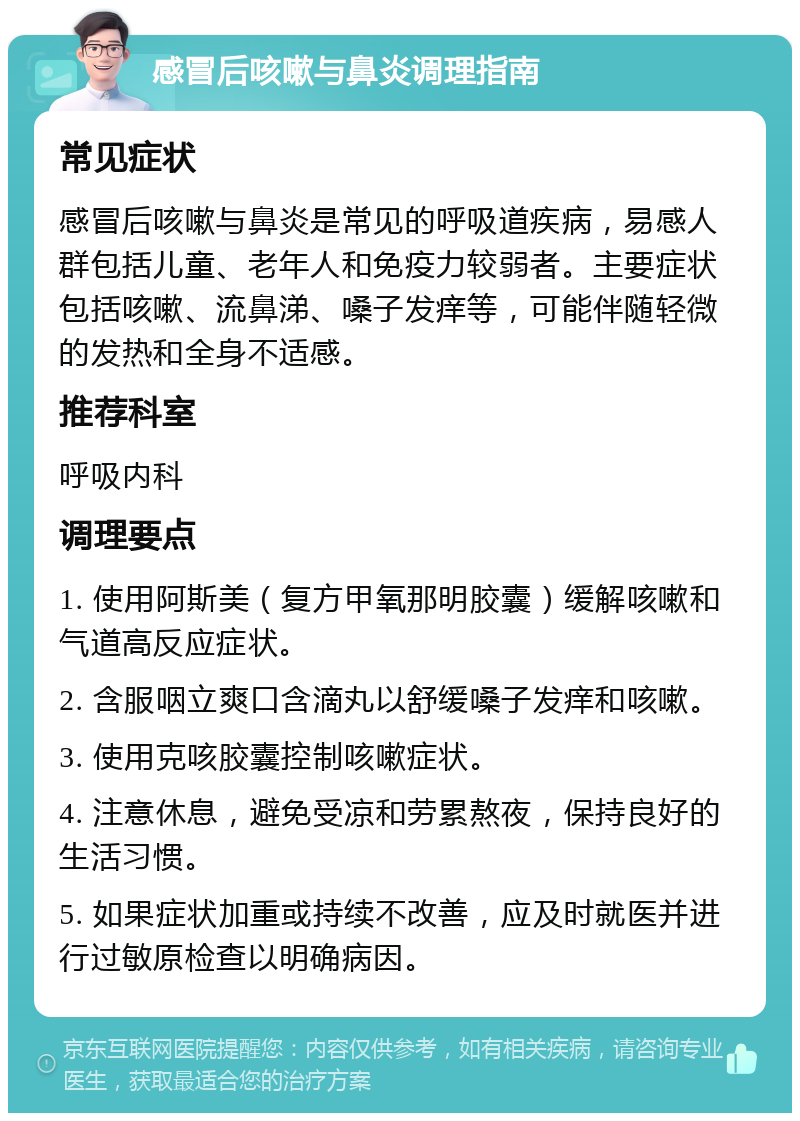 感冒后咳嗽与鼻炎调理指南 常见症状 感冒后咳嗽与鼻炎是常见的呼吸道疾病，易感人群包括儿童、老年人和免疫力较弱者。主要症状包括咳嗽、流鼻涕、嗓子发痒等，可能伴随轻微的发热和全身不适感。 推荐科室 呼吸内科 调理要点 1. 使用阿斯美（复方甲氧那明胶囊）缓解咳嗽和气道高反应症状。 2. 含服咽立爽口含滴丸以舒缓嗓子发痒和咳嗽。 3. 使用克咳胶囊控制咳嗽症状。 4. 注意休息，避免受凉和劳累熬夜，保持良好的生活习惯。 5. 如果症状加重或持续不改善，应及时就医并进行过敏原检查以明确病因。