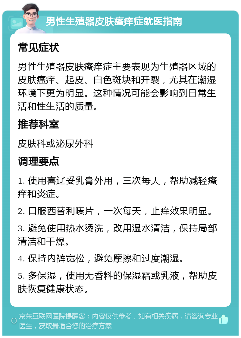 男性生殖器皮肤瘙痒症就医指南 常见症状 男性生殖器皮肤瘙痒症主要表现为生殖器区域的皮肤瘙痒、起皮、白色斑块和开裂，尤其在潮湿环境下更为明显。这种情况可能会影响到日常生活和性生活的质量。 推荐科室 皮肤科或泌尿外科 调理要点 1. 使用喜辽妥乳膏外用，三次每天，帮助减轻瘙痒和炎症。 2. 口服西替利嗪片，一次每天，止痒效果明显。 3. 避免使用热水烫洗，改用温水清洁，保持局部清洁和干燥。 4. 保持内裤宽松，避免摩擦和过度潮湿。 5. 多保湿，使用无香料的保湿霜或乳液，帮助皮肤恢复健康状态。