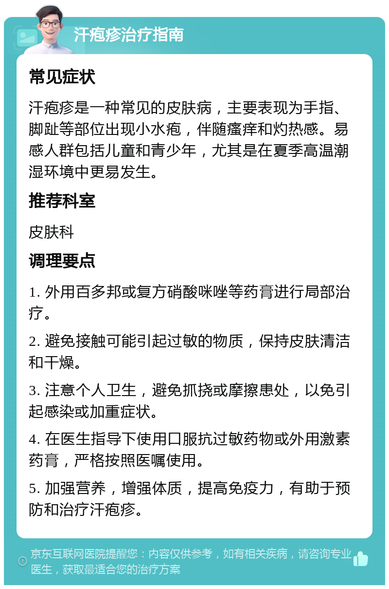 汗疱疹治疗指南 常见症状 汗疱疹是一种常见的皮肤病，主要表现为手指、脚趾等部位出现小水疱，伴随瘙痒和灼热感。易感人群包括儿童和青少年，尤其是在夏季高温潮湿环境中更易发生。 推荐科室 皮肤科 调理要点 1. 外用百多邦或复方硝酸咪唑等药膏进行局部治疗。 2. 避免接触可能引起过敏的物质，保持皮肤清洁和干燥。 3. 注意个人卫生，避免抓挠或摩擦患处，以免引起感染或加重症状。 4. 在医生指导下使用口服抗过敏药物或外用激素药膏，严格按照医嘱使用。 5. 加强营养，增强体质，提高免疫力，有助于预防和治疗汗疱疹。