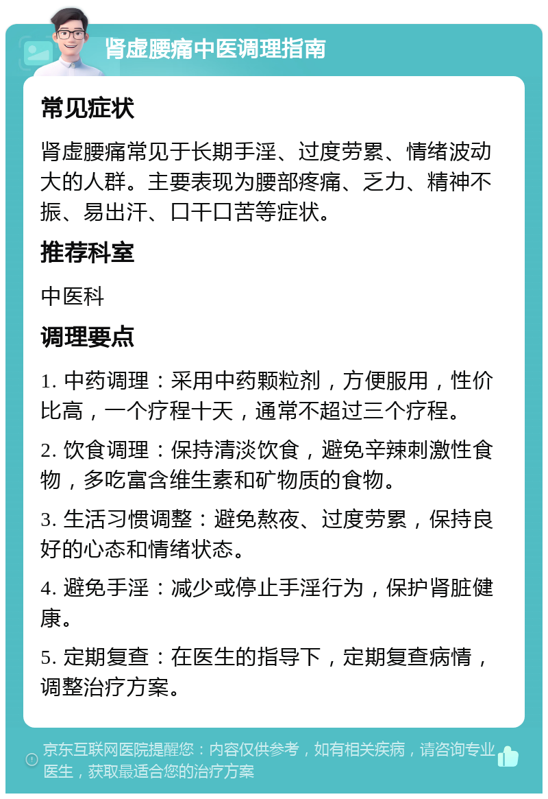 肾虚腰痛中医调理指南 常见症状 肾虚腰痛常见于长期手淫、过度劳累、情绪波动大的人群。主要表现为腰部疼痛、乏力、精神不振、易出汗、口干口苦等症状。 推荐科室 中医科 调理要点 1. 中药调理：采用中药颗粒剂，方便服用，性价比高，一个疗程十天，通常不超过三个疗程。 2. 饮食调理：保持清淡饮食，避免辛辣刺激性食物，多吃富含维生素和矿物质的食物。 3. 生活习惯调整：避免熬夜、过度劳累，保持良好的心态和情绪状态。 4. 避免手淫：减少或停止手淫行为，保护肾脏健康。 5. 定期复查：在医生的指导下，定期复查病情，调整治疗方案。