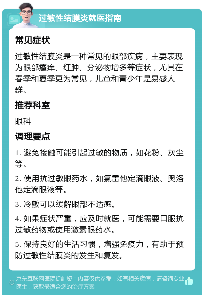 过敏性结膜炎就医指南 常见症状 过敏性结膜炎是一种常见的眼部疾病，主要表现为眼部瘙痒、红肿、分泌物增多等症状，尤其在春季和夏季更为常见，儿童和青少年是易感人群。 推荐科室 眼科 调理要点 1. 避免接触可能引起过敏的物质，如花粉、灰尘等。 2. 使用抗过敏眼药水，如氯雷他定滴眼液、奥洛他定滴眼液等。 3. 冷敷可以缓解眼部不适感。 4. 如果症状严重，应及时就医，可能需要口服抗过敏药物或使用激素眼药水。 5. 保持良好的生活习惯，增强免疫力，有助于预防过敏性结膜炎的发生和复发。