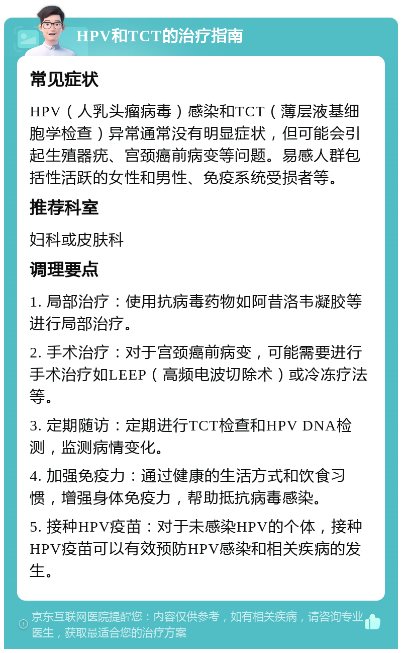 HPV和TCT的治疗指南 常见症状 HPV（人乳头瘤病毒）感染和TCT（薄层液基细胞学检查）异常通常没有明显症状，但可能会引起生殖器疣、宫颈癌前病变等问题。易感人群包括性活跃的女性和男性、免疫系统受损者等。 推荐科室 妇科或皮肤科 调理要点 1. 局部治疗：使用抗病毒药物如阿昔洛韦凝胶等进行局部治疗。 2. 手术治疗：对于宫颈癌前病变，可能需要进行手术治疗如LEEP（高频电波切除术）或冷冻疗法等。 3. 定期随访：定期进行TCT检查和HPV DNA检测，监测病情变化。 4. 加强免疫力：通过健康的生活方式和饮食习惯，增强身体免疫力，帮助抵抗病毒感染。 5. 接种HPV疫苗：对于未感染HPV的个体，接种HPV疫苗可以有效预防HPV感染和相关疾病的发生。