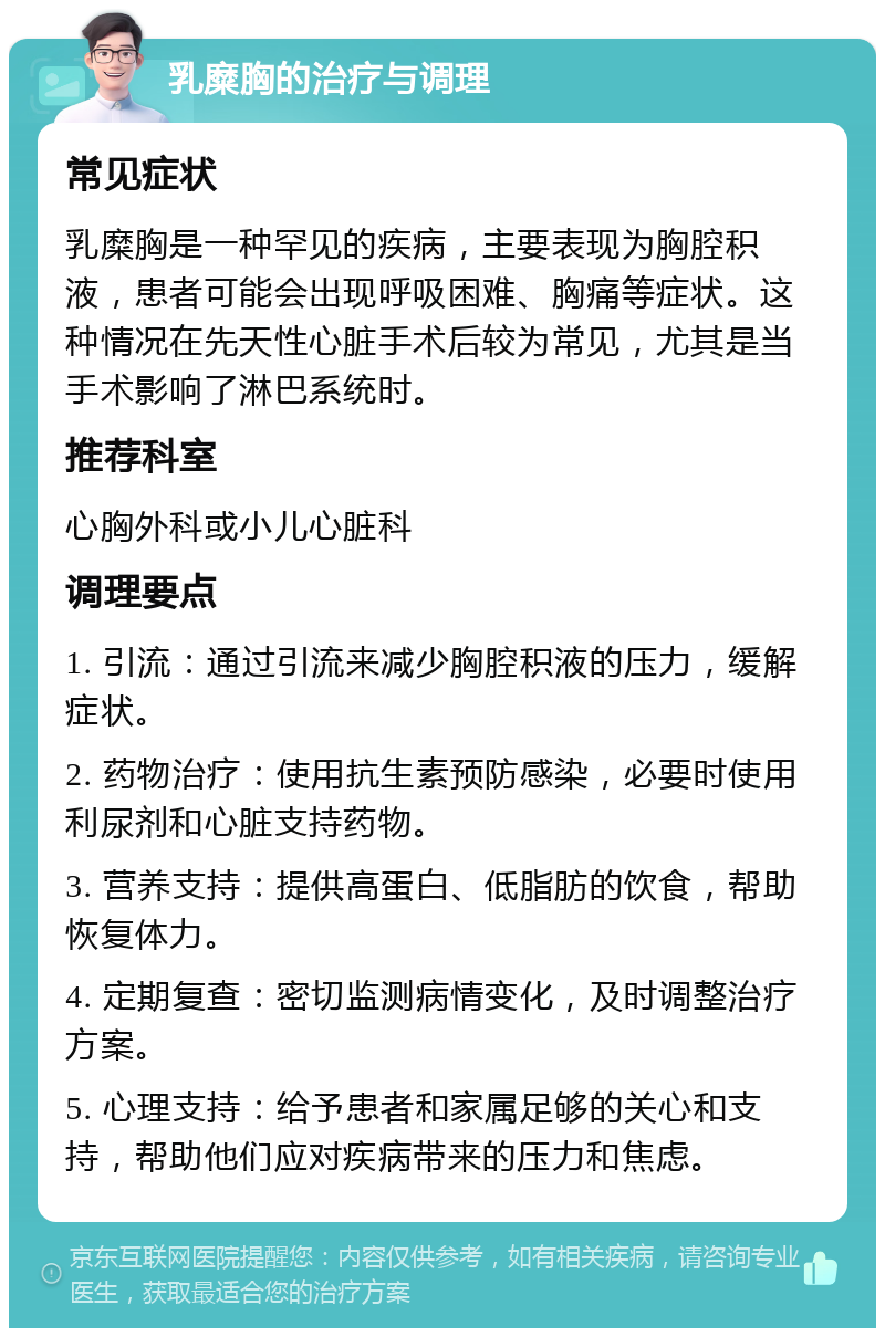 乳糜胸的治疗与调理 常见症状 乳糜胸是一种罕见的疾病，主要表现为胸腔积液，患者可能会出现呼吸困难、胸痛等症状。这种情况在先天性心脏手术后较为常见，尤其是当手术影响了淋巴系统时。 推荐科室 心胸外科或小儿心脏科 调理要点 1. 引流：通过引流来减少胸腔积液的压力，缓解症状。 2. 药物治疗：使用抗生素预防感染，必要时使用利尿剂和心脏支持药物。 3. 营养支持：提供高蛋白、低脂肪的饮食，帮助恢复体力。 4. 定期复查：密切监测病情变化，及时调整治疗方案。 5. 心理支持：给予患者和家属足够的关心和支持，帮助他们应对疾病带来的压力和焦虑。