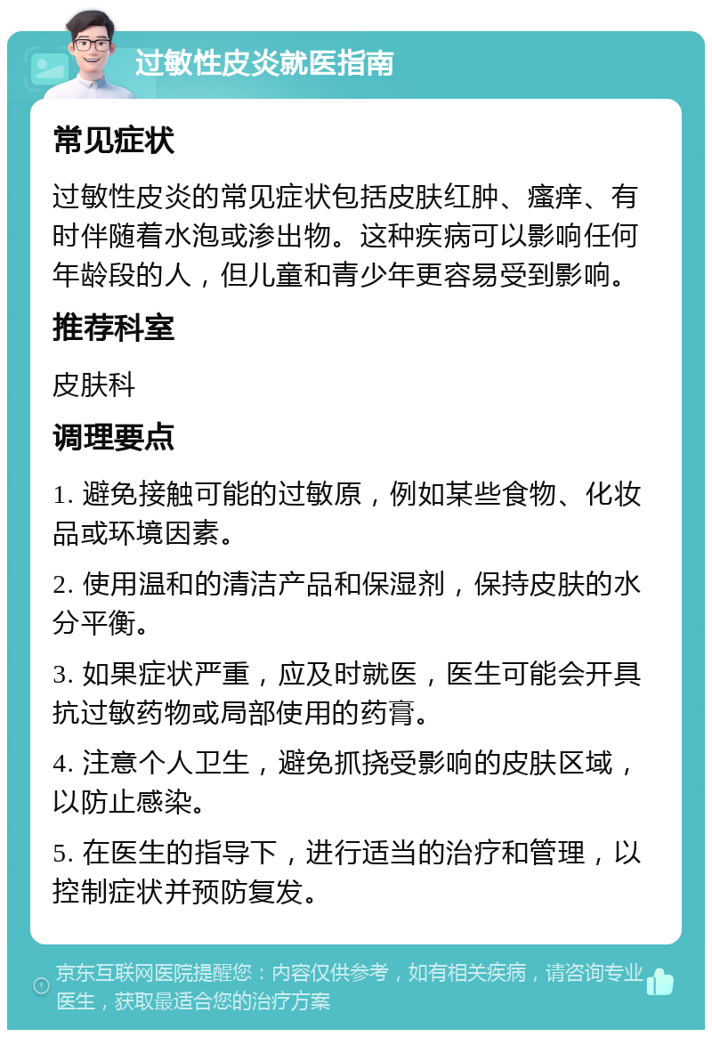 过敏性皮炎就医指南 常见症状 过敏性皮炎的常见症状包括皮肤红肿、瘙痒、有时伴随着水泡或渗出物。这种疾病可以影响任何年龄段的人，但儿童和青少年更容易受到影响。 推荐科室 皮肤科 调理要点 1. 避免接触可能的过敏原，例如某些食物、化妆品或环境因素。 2. 使用温和的清洁产品和保湿剂，保持皮肤的水分平衡。 3. 如果症状严重，应及时就医，医生可能会开具抗过敏药物或局部使用的药膏。 4. 注意个人卫生，避免抓挠受影响的皮肤区域，以防止感染。 5. 在医生的指导下，进行适当的治疗和管理，以控制症状并预防复发。