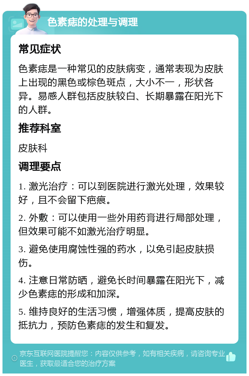 色素痣的处理与调理 常见症状 色素痣是一种常见的皮肤病变，通常表现为皮肤上出现的黑色或棕色斑点，大小不一，形状各异。易感人群包括皮肤较白、长期暴露在阳光下的人群。 推荐科室 皮肤科 调理要点 1. 激光治疗：可以到医院进行激光处理，效果较好，且不会留下疤痕。 2. 外敷：可以使用一些外用药膏进行局部处理，但效果可能不如激光治疗明显。 3. 避免使用腐蚀性强的药水，以免引起皮肤损伤。 4. 注意日常防晒，避免长时间暴露在阳光下，减少色素痣的形成和加深。 5. 维持良好的生活习惯，增强体质，提高皮肤的抵抗力，预防色素痣的发生和复发。