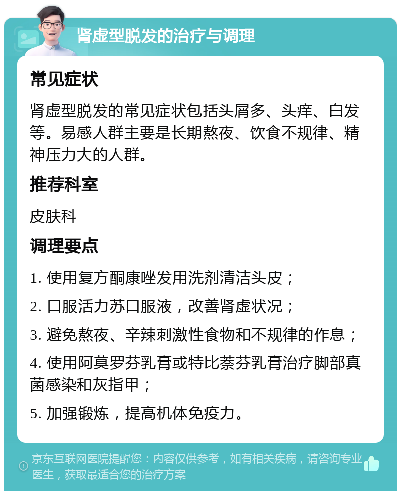 肾虚型脱发的治疗与调理 常见症状 肾虚型脱发的常见症状包括头屑多、头痒、白发等。易感人群主要是长期熬夜、饮食不规律、精神压力大的人群。 推荐科室 皮肤科 调理要点 1. 使用复方酮康唑发用洗剂清洁头皮； 2. 口服活力苏口服液，改善肾虚状况； 3. 避免熬夜、辛辣刺激性食物和不规律的作息； 4. 使用阿莫罗芬乳膏或特比萘芬乳膏治疗脚部真菌感染和灰指甲； 5. 加强锻炼，提高机体免疫力。