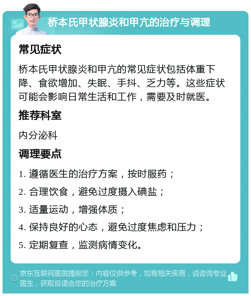 桥本氏甲状腺炎和甲亢的治疗与调理 常见症状 桥本氏甲状腺炎和甲亢的常见症状包括体重下降、食欲增加、失眠、手抖、乏力等。这些症状可能会影响日常生活和工作，需要及时就医。 推荐科室 内分泌科 调理要点 1. 遵循医生的治疗方案，按时服药； 2. 合理饮食，避免过度摄入碘盐； 3. 适量运动，增强体质； 4. 保持良好的心态，避免过度焦虑和压力； 5. 定期复查，监测病情变化。