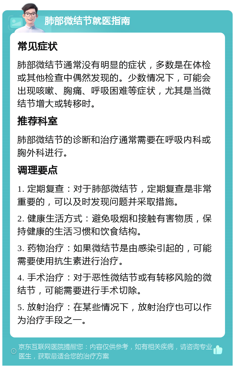 肺部微结节就医指南 常见症状 肺部微结节通常没有明显的症状，多数是在体检或其他检查中偶然发现的。少数情况下，可能会出现咳嗽、胸痛、呼吸困难等症状，尤其是当微结节增大或转移时。 推荐科室 肺部微结节的诊断和治疗通常需要在呼吸内科或胸外科进行。 调理要点 1. 定期复查：对于肺部微结节，定期复查是非常重要的，可以及时发现问题并采取措施。 2. 健康生活方式：避免吸烟和接触有害物质，保持健康的生活习惯和饮食结构。 3. 药物治疗：如果微结节是由感染引起的，可能需要使用抗生素进行治疗。 4. 手术治疗：对于恶性微结节或有转移风险的微结节，可能需要进行手术切除。 5. 放射治疗：在某些情况下，放射治疗也可以作为治疗手段之一。