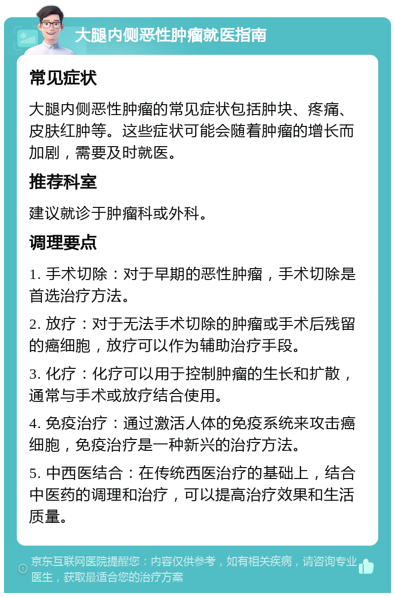 大腿内侧恶性肿瘤就医指南 常见症状 大腿内侧恶性肿瘤的常见症状包括肿块、疼痛、皮肤红肿等。这些症状可能会随着肿瘤的增长而加剧，需要及时就医。 推荐科室 建议就诊于肿瘤科或外科。 调理要点 1. 手术切除：对于早期的恶性肿瘤，手术切除是首选治疗方法。 2. 放疗：对于无法手术切除的肿瘤或手术后残留的癌细胞，放疗可以作为辅助治疗手段。 3. 化疗：化疗可以用于控制肿瘤的生长和扩散，通常与手术或放疗结合使用。 4. 免疫治疗：通过激活人体的免疫系统来攻击癌细胞，免疫治疗是一种新兴的治疗方法。 5. 中西医结合：在传统西医治疗的基础上，结合中医药的调理和治疗，可以提高治疗效果和生活质量。