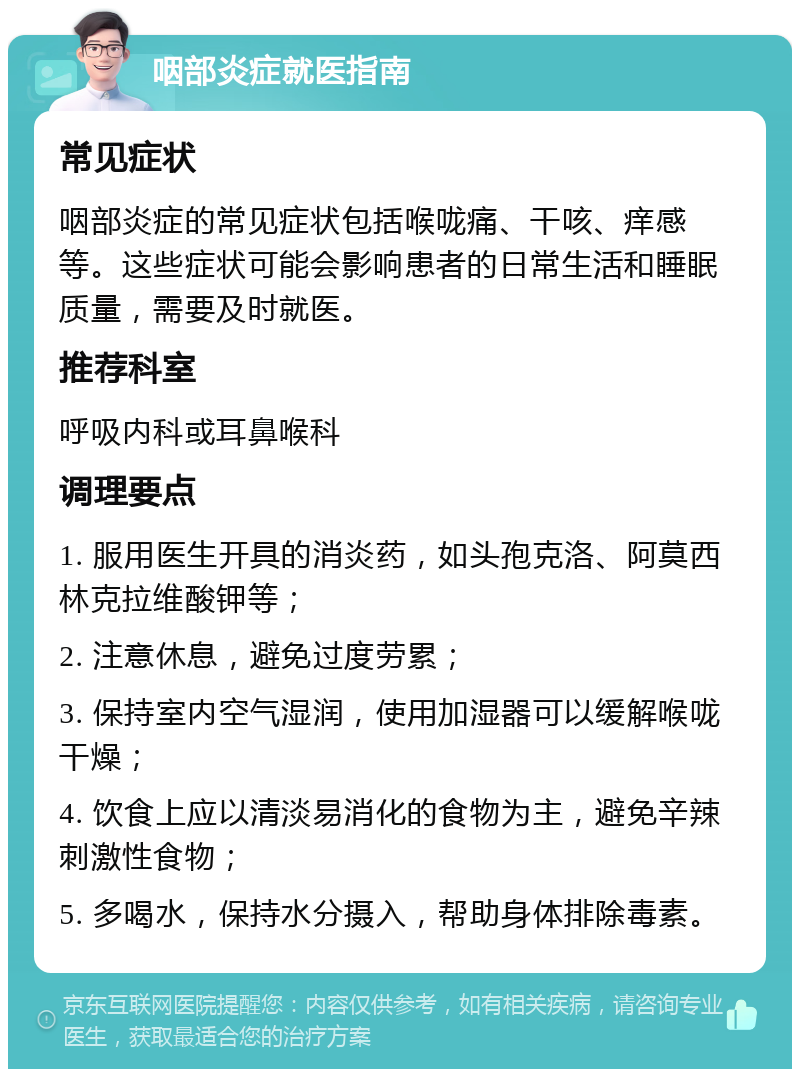 咽部炎症就医指南 常见症状 咽部炎症的常见症状包括喉咙痛、干咳、痒感等。这些症状可能会影响患者的日常生活和睡眠质量，需要及时就医。 推荐科室 呼吸内科或耳鼻喉科 调理要点 1. 服用医生开具的消炎药，如头孢克洛、阿莫西林克拉维酸钾等； 2. 注意休息，避免过度劳累； 3. 保持室内空气湿润，使用加湿器可以缓解喉咙干燥； 4. 饮食上应以清淡易消化的食物为主，避免辛辣刺激性食物； 5. 多喝水，保持水分摄入，帮助身体排除毒素。