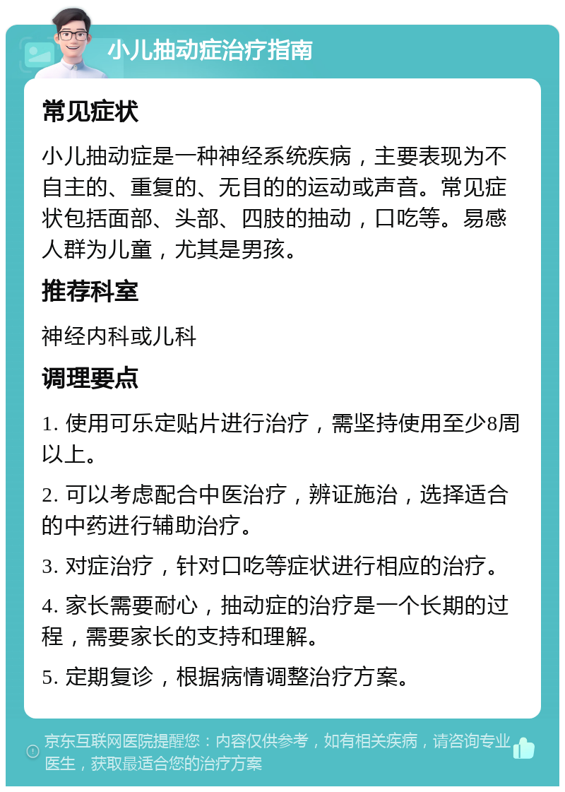 小儿抽动症治疗指南 常见症状 小儿抽动症是一种神经系统疾病，主要表现为不自主的、重复的、无目的的运动或声音。常见症状包括面部、头部、四肢的抽动，口吃等。易感人群为儿童，尤其是男孩。 推荐科室 神经内科或儿科 调理要点 1. 使用可乐定贴片进行治疗，需坚持使用至少8周以上。 2. 可以考虑配合中医治疗，辨证施治，选择适合的中药进行辅助治疗。 3. 对症治疗，针对口吃等症状进行相应的治疗。 4. 家长需要耐心，抽动症的治疗是一个长期的过程，需要家长的支持和理解。 5. 定期复诊，根据病情调整治疗方案。