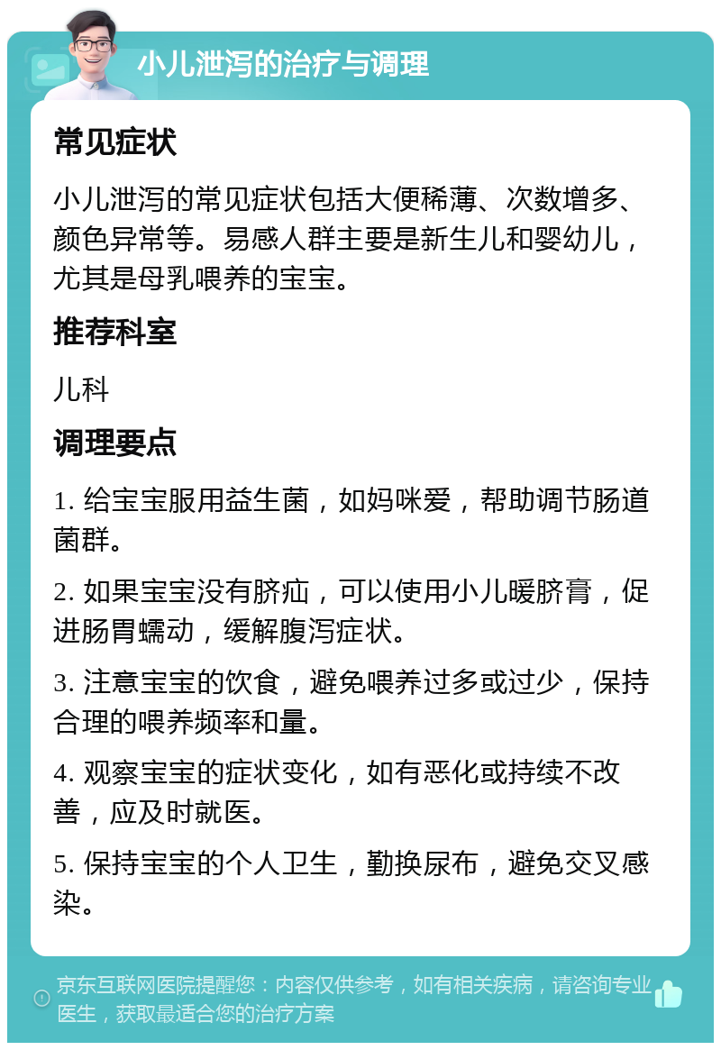 小儿泄泻的治疗与调理 常见症状 小儿泄泻的常见症状包括大便稀薄、次数增多、颜色异常等。易感人群主要是新生儿和婴幼儿，尤其是母乳喂养的宝宝。 推荐科室 儿科 调理要点 1. 给宝宝服用益生菌，如妈咪爱，帮助调节肠道菌群。 2. 如果宝宝没有脐疝，可以使用小儿暖脐膏，促进肠胃蠕动，缓解腹泻症状。 3. 注意宝宝的饮食，避免喂养过多或过少，保持合理的喂养频率和量。 4. 观察宝宝的症状变化，如有恶化或持续不改善，应及时就医。 5. 保持宝宝的个人卫生，勤换尿布，避免交叉感染。