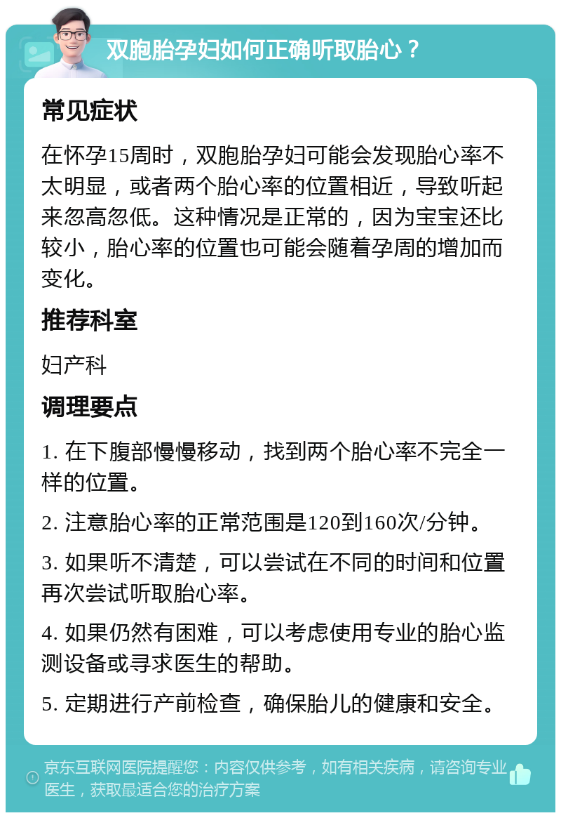 双胞胎孕妇如何正确听取胎心？ 常见症状 在怀孕15周时，双胞胎孕妇可能会发现胎心率不太明显，或者两个胎心率的位置相近，导致听起来忽高忽低。这种情况是正常的，因为宝宝还比较小，胎心率的位置也可能会随着孕周的增加而变化。 推荐科室 妇产科 调理要点 1. 在下腹部慢慢移动，找到两个胎心率不完全一样的位置。 2. 注意胎心率的正常范围是120到160次/分钟。 3. 如果听不清楚，可以尝试在不同的时间和位置再次尝试听取胎心率。 4. 如果仍然有困难，可以考虑使用专业的胎心监测设备或寻求医生的帮助。 5. 定期进行产前检查，确保胎儿的健康和安全。