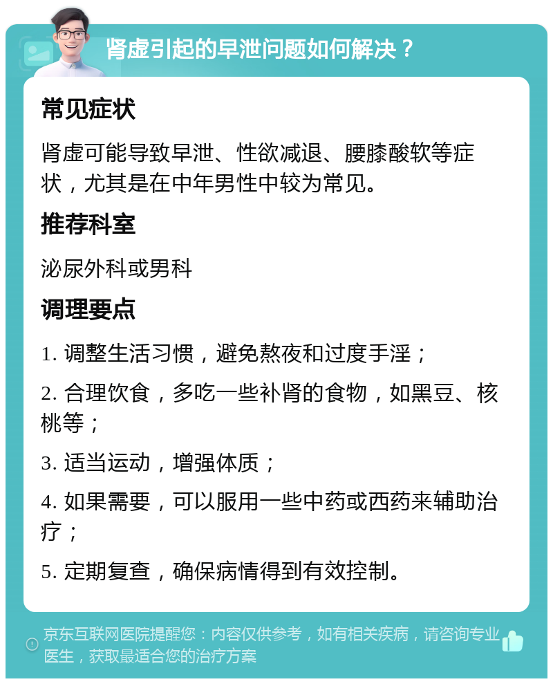 肾虚引起的早泄问题如何解决？ 常见症状 肾虚可能导致早泄、性欲减退、腰膝酸软等症状，尤其是在中年男性中较为常见。 推荐科室 泌尿外科或男科 调理要点 1. 调整生活习惯，避免熬夜和过度手淫； 2. 合理饮食，多吃一些补肾的食物，如黑豆、核桃等； 3. 适当运动，增强体质； 4. 如果需要，可以服用一些中药或西药来辅助治疗； 5. 定期复查，确保病情得到有效控制。