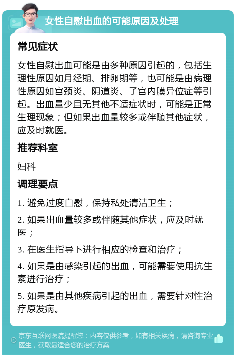 女性自慰出血的可能原因及处理 常见症状 女性自慰出血可能是由多种原因引起的，包括生理性原因如月经期、排卵期等，也可能是由病理性原因如宫颈炎、阴道炎、子宫内膜异位症等引起。出血量少且无其他不适症状时，可能是正常生理现象；但如果出血量较多或伴随其他症状，应及时就医。 推荐科室 妇科 调理要点 1. 避免过度自慰，保持私处清洁卫生； 2. 如果出血量较多或伴随其他症状，应及时就医； 3. 在医生指导下进行相应的检查和治疗； 4. 如果是由感染引起的出血，可能需要使用抗生素进行治疗； 5. 如果是由其他疾病引起的出血，需要针对性治疗原发病。