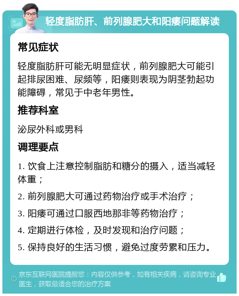 轻度脂肪肝、前列腺肥大和阳痿问题解读 常见症状 轻度脂肪肝可能无明显症状，前列腺肥大可能引起排尿困难、尿频等，阳痿则表现为阴茎勃起功能障碍，常见于中老年男性。 推荐科室 泌尿外科或男科 调理要点 1. 饮食上注意控制脂肪和糖分的摄入，适当减轻体重； 2. 前列腺肥大可通过药物治疗或手术治疗； 3. 阳痿可通过口服西地那非等药物治疗； 4. 定期进行体检，及时发现和治疗问题； 5. 保持良好的生活习惯，避免过度劳累和压力。