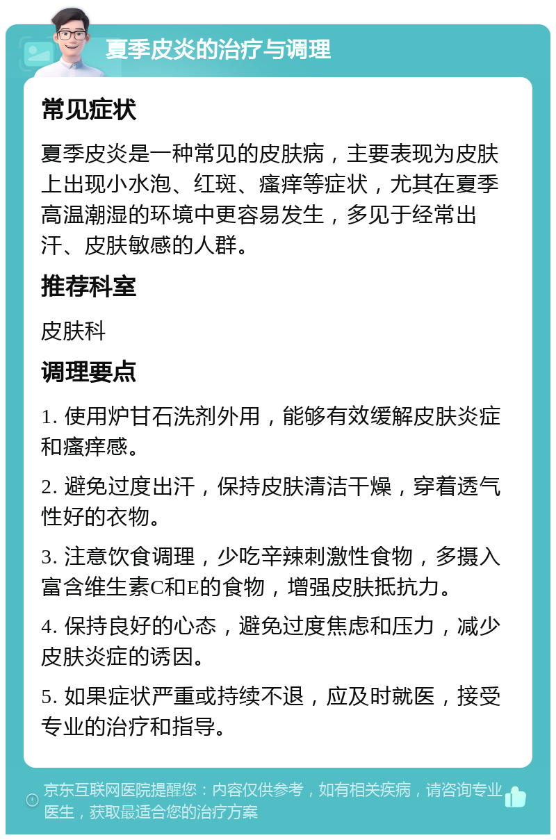 夏季皮炎的治疗与调理 常见症状 夏季皮炎是一种常见的皮肤病，主要表现为皮肤上出现小水泡、红斑、瘙痒等症状，尤其在夏季高温潮湿的环境中更容易发生，多见于经常出汗、皮肤敏感的人群。 推荐科室 皮肤科 调理要点 1. 使用炉甘石洗剂外用，能够有效缓解皮肤炎症和瘙痒感。 2. 避免过度出汗，保持皮肤清洁干燥，穿着透气性好的衣物。 3. 注意饮食调理，少吃辛辣刺激性食物，多摄入富含维生素C和E的食物，增强皮肤抵抗力。 4. 保持良好的心态，避免过度焦虑和压力，减少皮肤炎症的诱因。 5. 如果症状严重或持续不退，应及时就医，接受专业的治疗和指导。