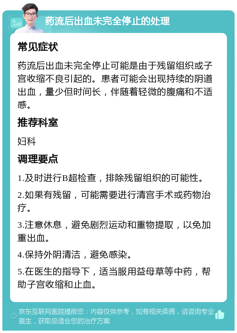 药流后出血未完全停止的处理 常见症状 药流后出血未完全停止可能是由于残留组织或子宫收缩不良引起的。患者可能会出现持续的阴道出血，量少但时间长，伴随着轻微的腹痛和不适感。 推荐科室 妇科 调理要点 1.及时进行B超检查，排除残留组织的可能性。 2.如果有残留，可能需要进行清宫手术或药物治疗。 3.注意休息，避免剧烈运动和重物提取，以免加重出血。 4.保持外阴清洁，避免感染。 5.在医生的指导下，适当服用益母草等中药，帮助子宫收缩和止血。