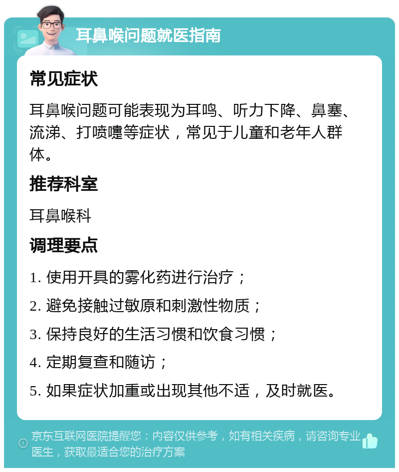 耳鼻喉问题就医指南 常见症状 耳鼻喉问题可能表现为耳鸣、听力下降、鼻塞、流涕、打喷嚏等症状，常见于儿童和老年人群体。 推荐科室 耳鼻喉科 调理要点 1. 使用开具的雾化药进行治疗； 2. 避免接触过敏原和刺激性物质； 3. 保持良好的生活习惯和饮食习惯； 4. 定期复查和随访； 5. 如果症状加重或出现其他不适，及时就医。