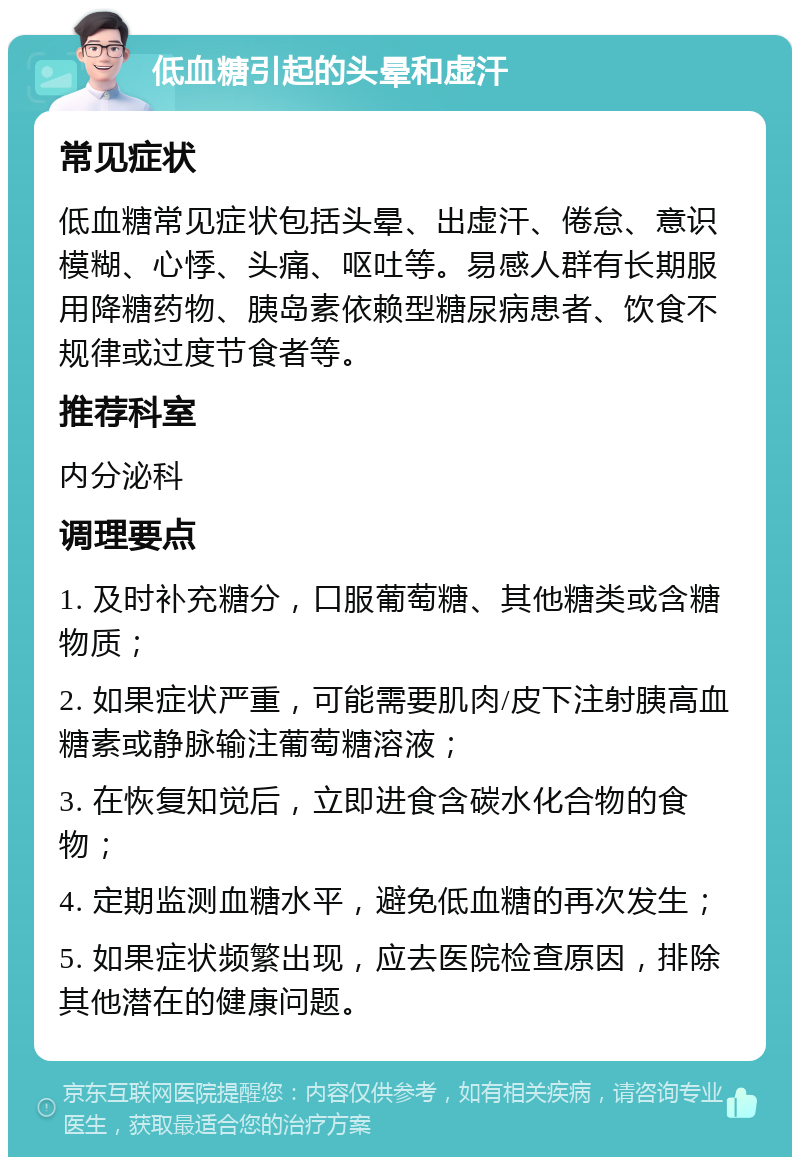 低血糖引起的头晕和虚汗 常见症状 低血糖常见症状包括头晕、出虚汗、倦怠、意识模糊、心悸、头痛、呕吐等。易感人群有长期服用降糖药物、胰岛素依赖型糖尿病患者、饮食不规律或过度节食者等。 推荐科室 内分泌科 调理要点 1. 及时补充糖分，口服葡萄糖、其他糖类或含糖物质； 2. 如果症状严重，可能需要肌肉/皮下注射胰高血糖素或静脉输注葡萄糖溶液； 3. 在恢复知觉后，立即进食含碳水化合物的食物； 4. 定期监测血糖水平，避免低血糖的再次发生； 5. 如果症状频繁出现，应去医院检查原因，排除其他潜在的健康问题。