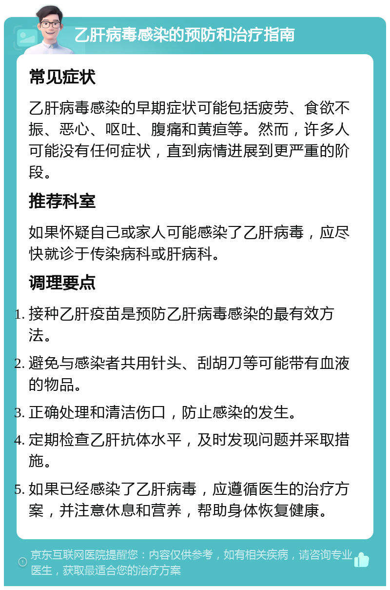 乙肝病毒感染的预防和治疗指南 常见症状 乙肝病毒感染的早期症状可能包括疲劳、食欲不振、恶心、呕吐、腹痛和黄疸等。然而，许多人可能没有任何症状，直到病情进展到更严重的阶段。 推荐科室 如果怀疑自己或家人可能感染了乙肝病毒，应尽快就诊于传染病科或肝病科。 调理要点 接种乙肝疫苗是预防乙肝病毒感染的最有效方法。 避免与感染者共用针头、刮胡刀等可能带有血液的物品。 正确处理和清洁伤口，防止感染的发生。 定期检查乙肝抗体水平，及时发现问题并采取措施。 如果已经感染了乙肝病毒，应遵循医生的治疗方案，并注意休息和营养，帮助身体恢复健康。