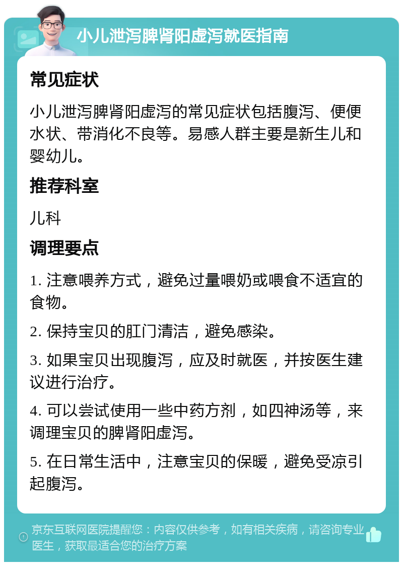 小儿泄泻脾肾阳虚泻就医指南 常见症状 小儿泄泻脾肾阳虚泻的常见症状包括腹泻、便便水状、带消化不良等。易感人群主要是新生儿和婴幼儿。 推荐科室 儿科 调理要点 1. 注意喂养方式，避免过量喂奶或喂食不适宜的食物。 2. 保持宝贝的肛门清洁，避免感染。 3. 如果宝贝出现腹泻，应及时就医，并按医生建议进行治疗。 4. 可以尝试使用一些中药方剂，如四神汤等，来调理宝贝的脾肾阳虚泻。 5. 在日常生活中，注意宝贝的保暖，避免受凉引起腹泻。