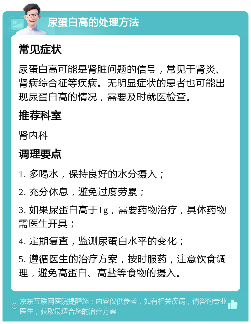 尿蛋白高的处理方法 常见症状 尿蛋白高可能是肾脏问题的信号，常见于肾炎、肾病综合征等疾病。无明显症状的患者也可能出现尿蛋白高的情况，需要及时就医检查。 推荐科室 肾内科 调理要点 1. 多喝水，保持良好的水分摄入； 2. 充分休息，避免过度劳累； 3. 如果尿蛋白高于1g，需要药物治疗，具体药物需医生开具； 4. 定期复查，监测尿蛋白水平的变化； 5. 遵循医生的治疗方案，按时服药，注意饮食调理，避免高蛋白、高盐等食物的摄入。