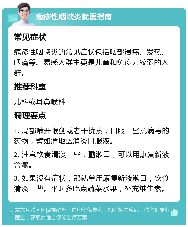 疱疹性咽峡炎就医指南 常见症状 疱疹性咽峡炎的常见症状包括咽部溃疡、发热、咽痛等。易感人群主要是儿童和免疫力较弱的人群。 推荐科室 儿科或耳鼻喉科 调理要点 1. 局部喷开喉剑或者干扰素，口服一些抗病毒的药物，譬如蒲地蓝消炎口服液。 2. 注意饮食清淡一些，勤漱口，可以用康复新液含漱。 3. 如果没有症状，那就单用康复新液漱口，饮食清淡一些。平时多吃点蔬菜水果，补充维生素。