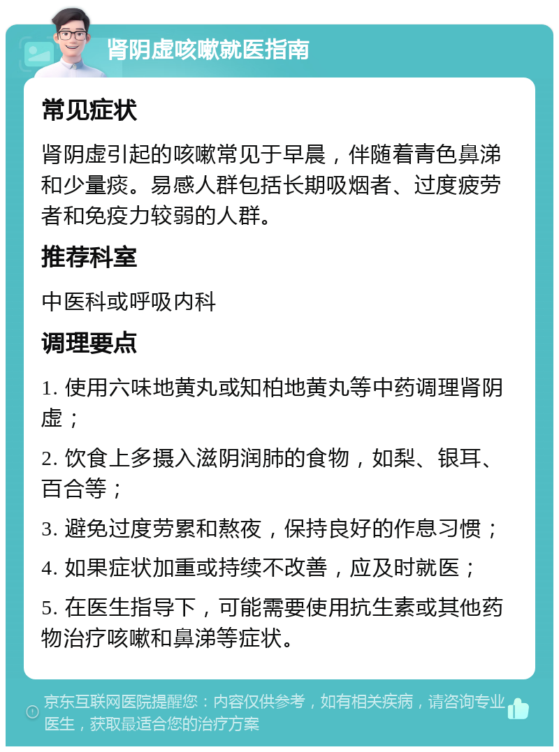 肾阴虚咳嗽就医指南 常见症状 肾阴虚引起的咳嗽常见于早晨，伴随着青色鼻涕和少量痰。易感人群包括长期吸烟者、过度疲劳者和免疫力较弱的人群。 推荐科室 中医科或呼吸内科 调理要点 1. 使用六味地黄丸或知柏地黄丸等中药调理肾阴虚； 2. 饮食上多摄入滋阴润肺的食物，如梨、银耳、百合等； 3. 避免过度劳累和熬夜，保持良好的作息习惯； 4. 如果症状加重或持续不改善，应及时就医； 5. 在医生指导下，可能需要使用抗生素或其他药物治疗咳嗽和鼻涕等症状。