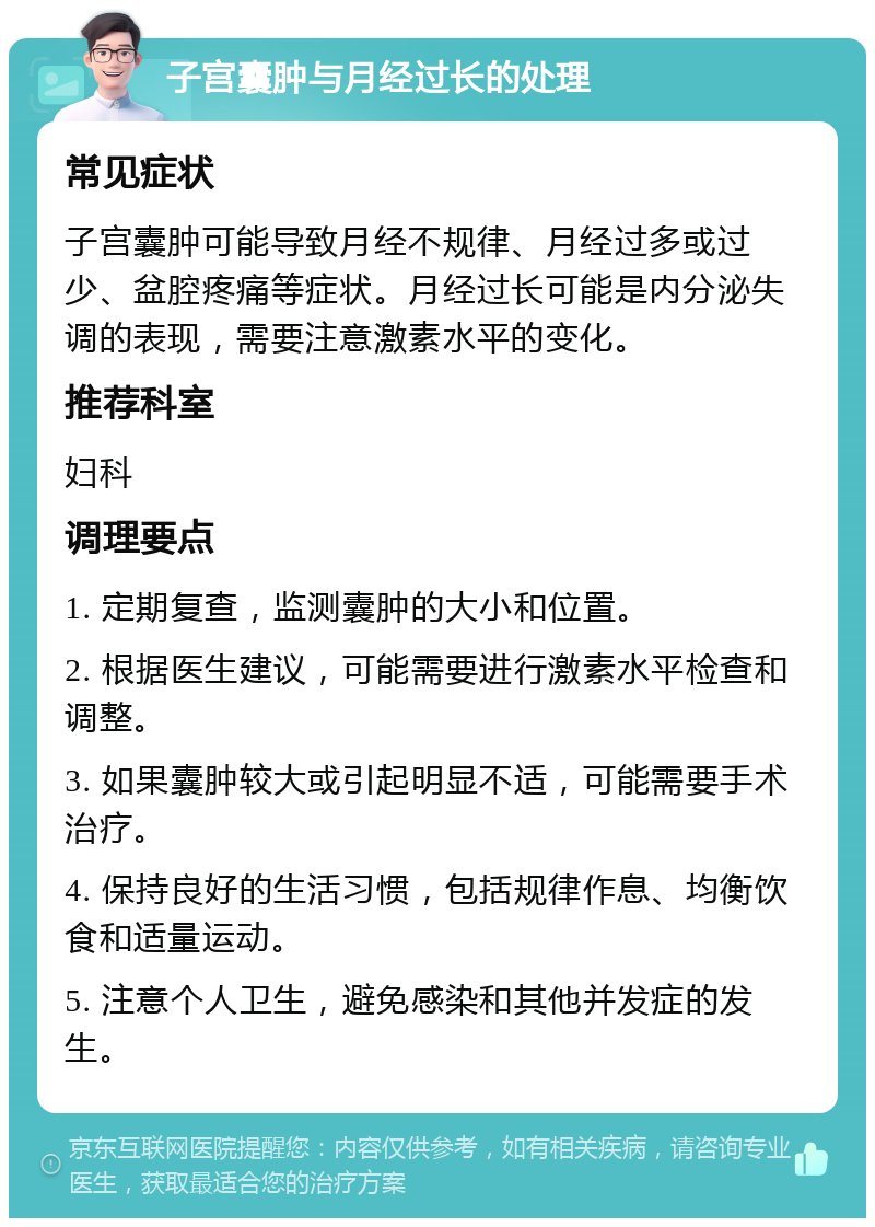 子宫囊肿与月经过长的处理 常见症状 子宫囊肿可能导致月经不规律、月经过多或过少、盆腔疼痛等症状。月经过长可能是内分泌失调的表现，需要注意激素水平的变化。 推荐科室 妇科 调理要点 1. 定期复查，监测囊肿的大小和位置。 2. 根据医生建议，可能需要进行激素水平检查和调整。 3. 如果囊肿较大或引起明显不适，可能需要手术治疗。 4. 保持良好的生活习惯，包括规律作息、均衡饮食和适量运动。 5. 注意个人卫生，避免感染和其他并发症的发生。