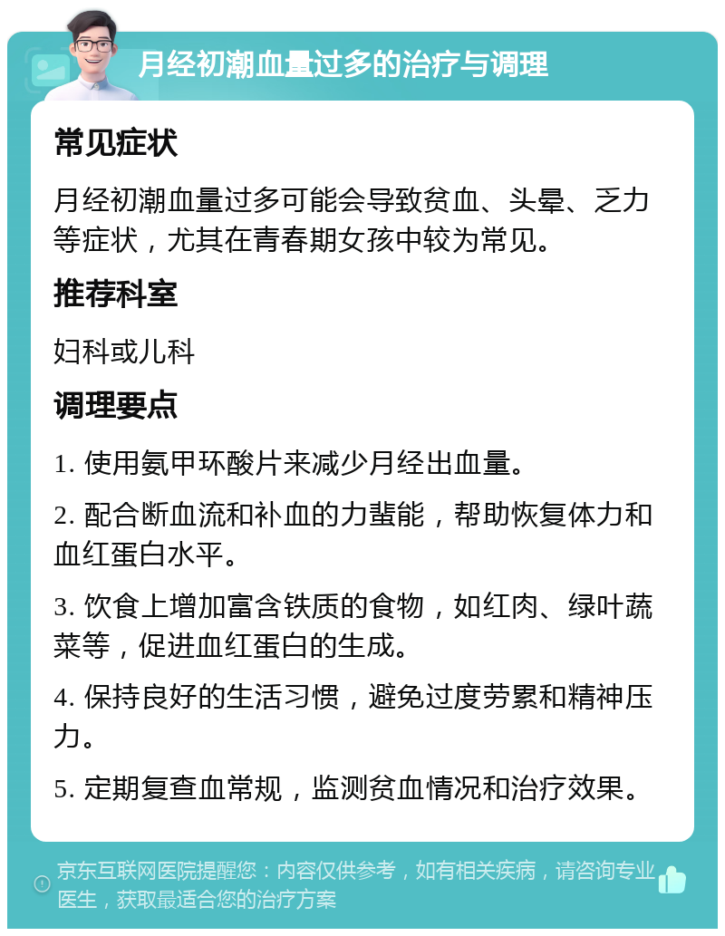 月经初潮血量过多的治疗与调理 常见症状 月经初潮血量过多可能会导致贫血、头晕、乏力等症状，尤其在青春期女孩中较为常见。 推荐科室 妇科或儿科 调理要点 1. 使用氨甲环酸片来减少月经出血量。 2. 配合断血流和补血的力蜚能，帮助恢复体力和血红蛋白水平。 3. 饮食上增加富含铁质的食物，如红肉、绿叶蔬菜等，促进血红蛋白的生成。 4. 保持良好的生活习惯，避免过度劳累和精神压力。 5. 定期复查血常规，监测贫血情况和治疗效果。