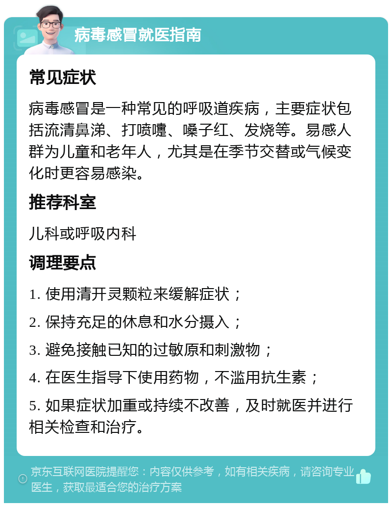 病毒感冒就医指南 常见症状 病毒感冒是一种常见的呼吸道疾病，主要症状包括流清鼻涕、打喷嚏、嗓子红、发烧等。易感人群为儿童和老年人，尤其是在季节交替或气候变化时更容易感染。 推荐科室 儿科或呼吸内科 调理要点 1. 使用清开灵颗粒来缓解症状； 2. 保持充足的休息和水分摄入； 3. 避免接触已知的过敏原和刺激物； 4. 在医生指导下使用药物，不滥用抗生素； 5. 如果症状加重或持续不改善，及时就医并进行相关检查和治疗。