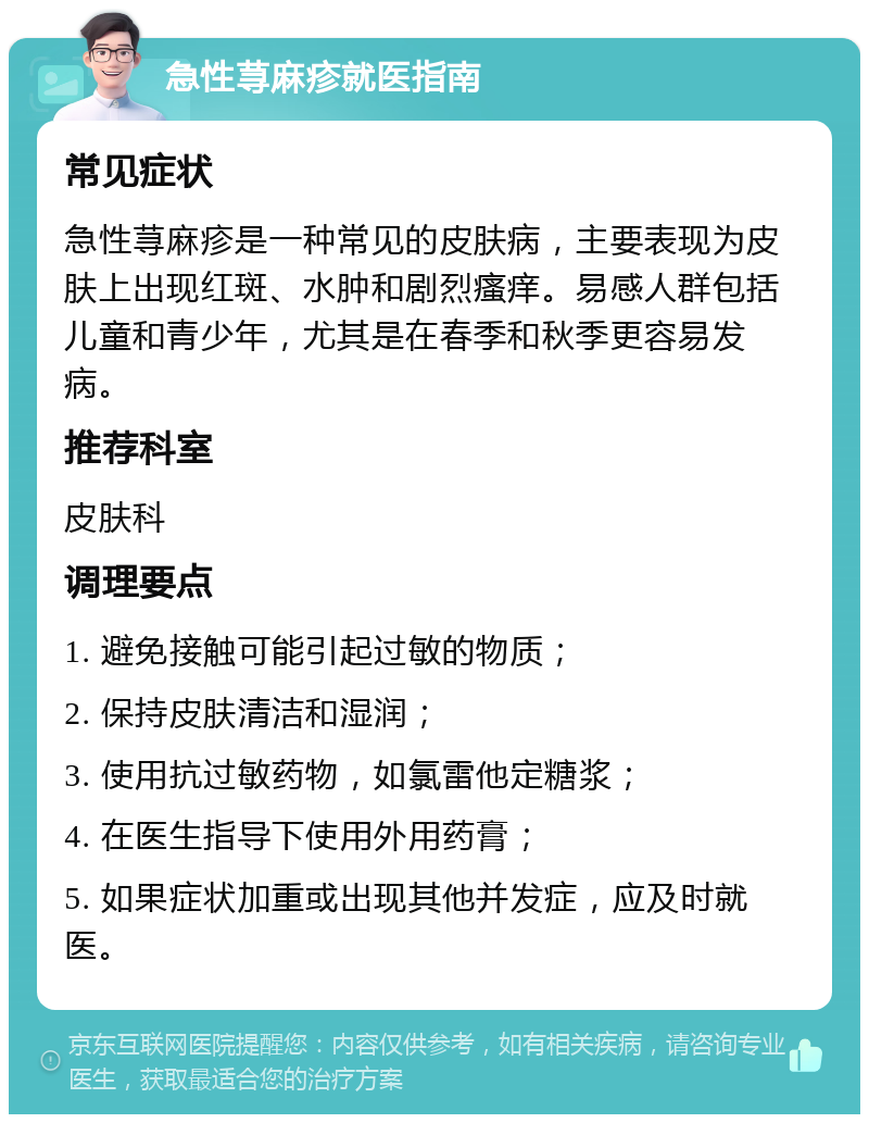 急性荨麻疹就医指南 常见症状 急性荨麻疹是一种常见的皮肤病，主要表现为皮肤上出现红斑、水肿和剧烈瘙痒。易感人群包括儿童和青少年，尤其是在春季和秋季更容易发病。 推荐科室 皮肤科 调理要点 1. 避免接触可能引起过敏的物质； 2. 保持皮肤清洁和湿润； 3. 使用抗过敏药物，如氯雷他定糖浆； 4. 在医生指导下使用外用药膏； 5. 如果症状加重或出现其他并发症，应及时就医。